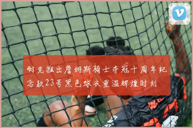 耐克推出詹姆斯骑士夺冠十周年纪念款23号黑色球衣重温辉煌时刻