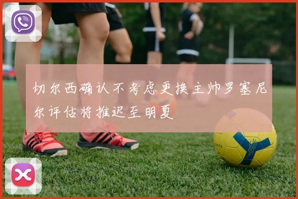 切尔西确认不考虑更换主帅罗塞尼尔评估将推迟至明夏