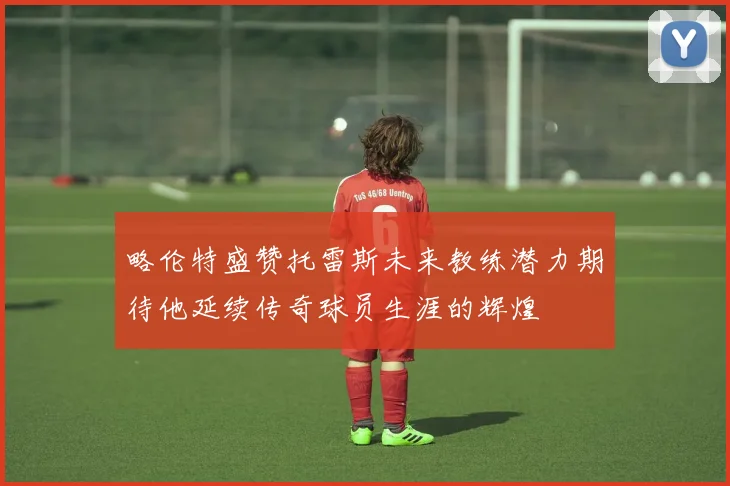 略伦特盛赞托雷斯未来教练潜力期待他延续传奇球员生涯的辉煌