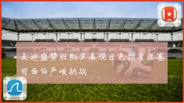 麦迪盛赞班凯罗表现出色预言活塞将面临严峻挑战