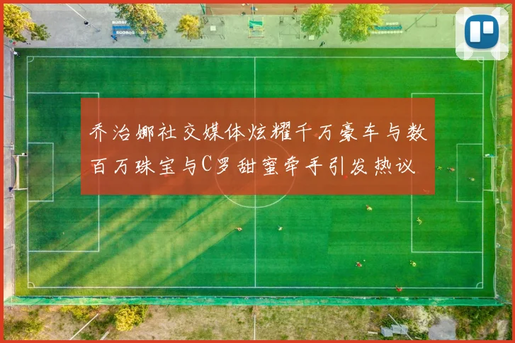 乔治娜社交媒体炫耀千万豪车与数百万珠宝与C罗甜蜜牵手引发热议
