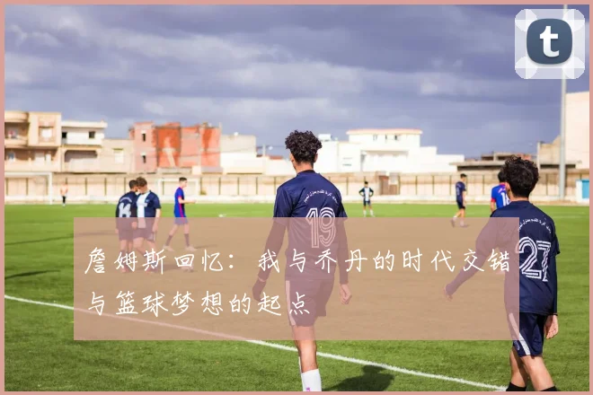 詹姆斯回忆：我与乔丹的时代交错与篮球梦想的起点