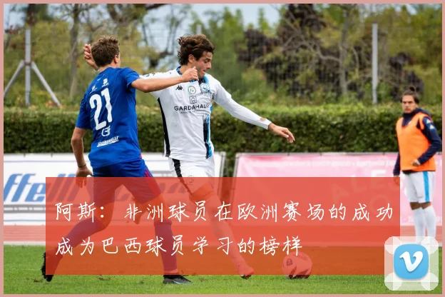 阿斯：非洲球员在欧洲赛场的成功成为巴西球员学习的榜样