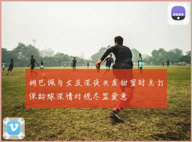 姆巴佩与女友深夜共度甜蜜时光打保龄球深情对视尽显爱意