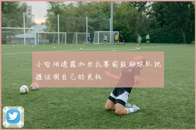 小哈珀透露加尔扎赛前鼓励球队把握证明自己的良机
