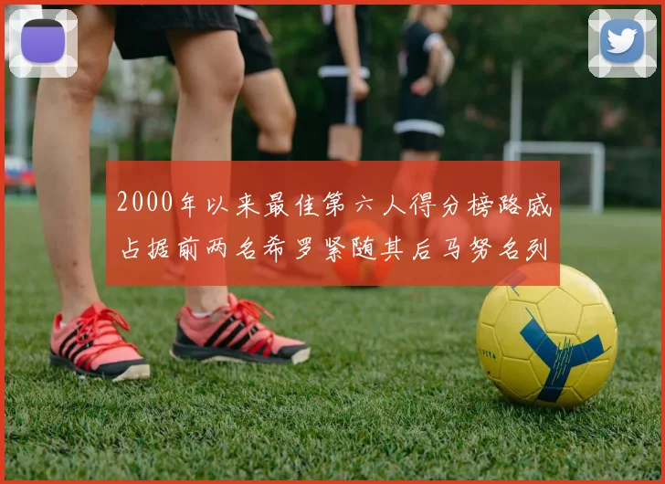 2000年以来最佳第六人得分榜路威占据前两名希罗紧随其后马努名列第五
