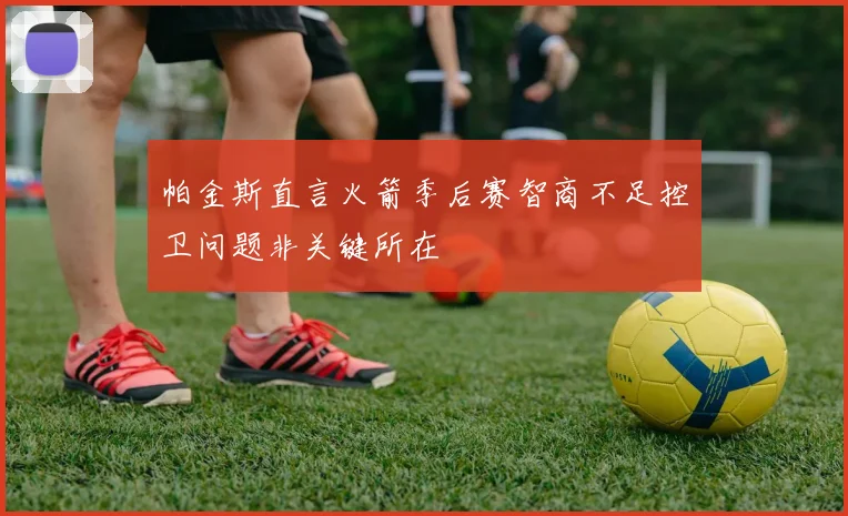 帕金斯直言火箭季后赛智商不足控卫问题非关键所在