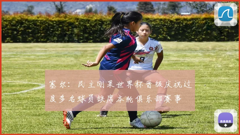 塞尔：民主刚果世界杯晋级庆祝过度多名球员缺席本轮俱乐部赛事