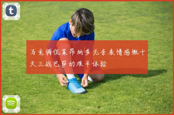 马竞调侃莱昂纳多无奈表情感慨十天三战巴萨的艰辛体验