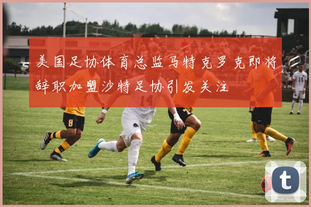 美国足协体育总监马特克罗克即将辞职加盟沙特足协引发关注