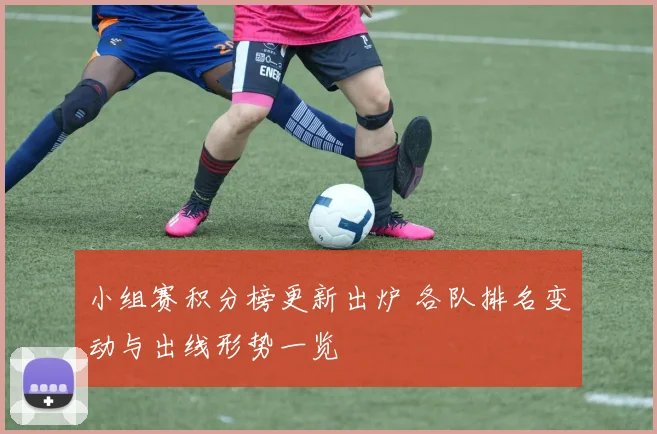 小组赛积分榜更新出炉 各队排名变动与出线形势一览