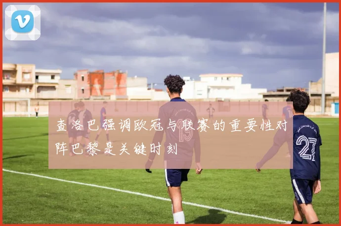 查洛巴强调欧冠与联赛的重要性对阵巴黎是关键时刻