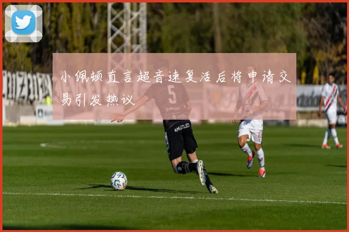 小佩顿直言超音速复活后将申请交易引发热议