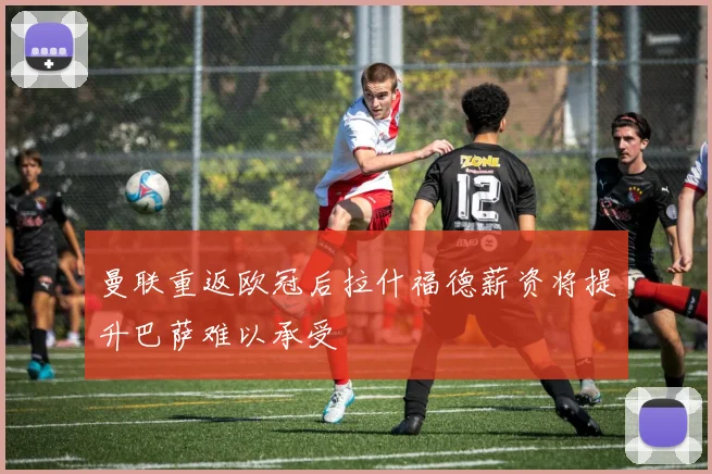曼联重返欧冠后拉什福德薪资将提升巴萨难以承受