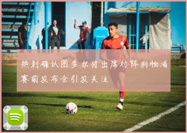 热刺确认图多尔将出席对阵利物浦赛前发布会引发关注