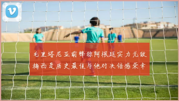 毛里塔尼亚前锋称阿根廷实力无敌梅西是历史最佳与他对决倍感荣幸
