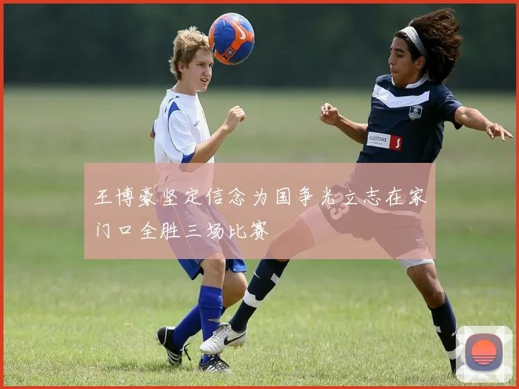 王博豪坚定信念为国争光立志在家门口全胜三场比赛