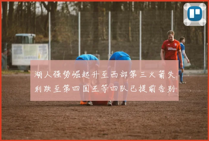 湖人强势崛起升至西部第三火箭失利跌至第四国王等四队已提前告别季后赛