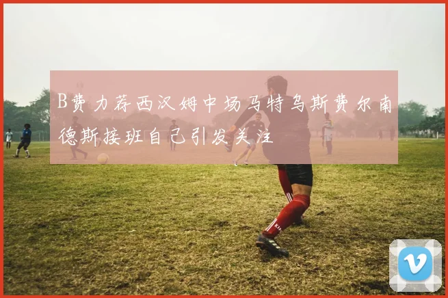 B费力荐西汉姆中场马特乌斯费尔南德斯接班自己引发关注